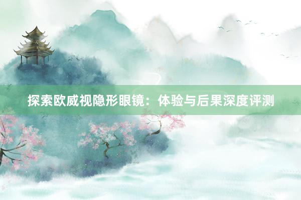 探索欧威视隐形眼镜：体验与后果深度评测