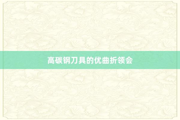 高碳钢刀具的优曲折领会