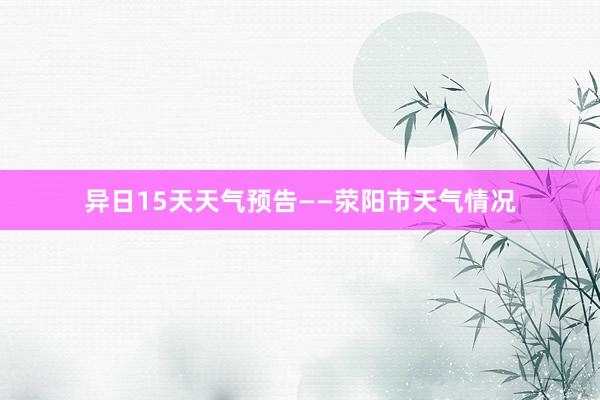 异日15天天气预告——荥阳市天气情况